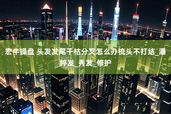 宏牛操盘 头发发尾干枯分叉怎么办梳头不打结_潘婷发_秀发_修护