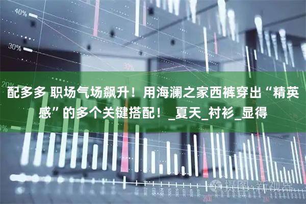 配多多 职场气场飙升！用海澜之家西裤穿出“精英感”的多个关键搭配！_夏天_衬衫_显得
