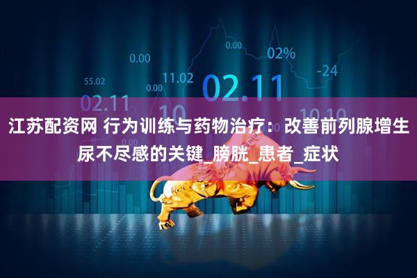 江苏配资网 行为训练与药物治疗：改善前列腺增生尿不尽感的关键_膀胱_患者_症状