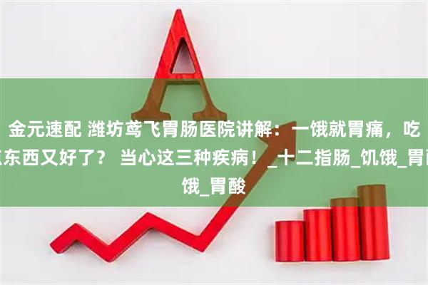 金元速配 潍坊鸢飞胃肠医院讲解：一饿就胃痛，吃点东西又好了？ 当心这三种疾病！_十二指肠_饥饿_胃酸