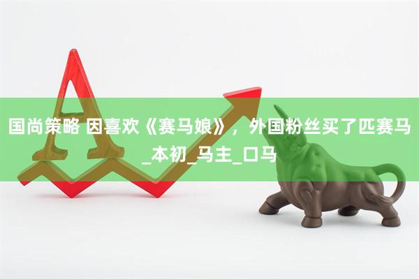 国尚策略 因喜欢《赛马娘》，外国粉丝买了匹赛马_本初_马主_口马
