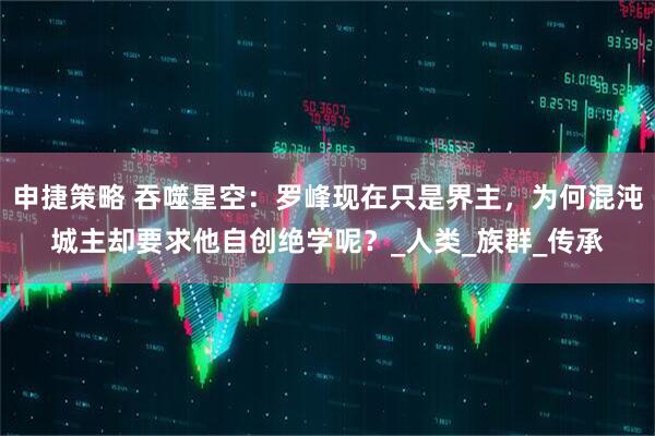 申捷策略 吞噬星空：罗峰现在只是界主，为何混沌城主却要求他自创绝学呢？_人类_族群_传承