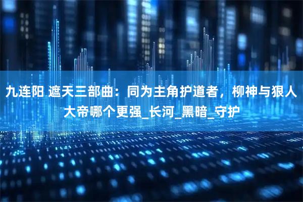 九连阳 遮天三部曲：同为主角护道者，柳神与狠人大帝哪个更强_长河_黑暗_守护