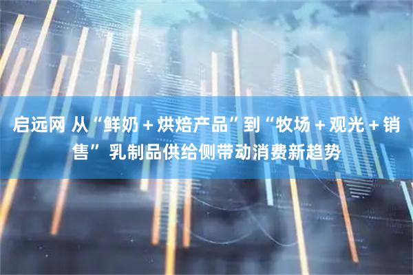 启远网 从“鲜奶＋烘焙产品”到“牧场＋观光＋销售” 乳制品供给侧带动消费新趋势