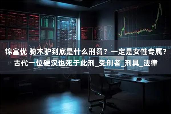 锦富优 骑木驴到底是什么刑罚？一定是女性专属？古代一位硬汉也死于此刑_受刑者_刑具_法律