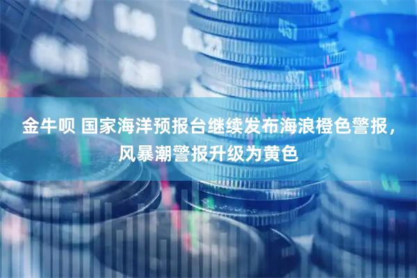 金牛呗 国家海洋预报台继续发布海浪橙色警报，风暴潮警报升级为黄色