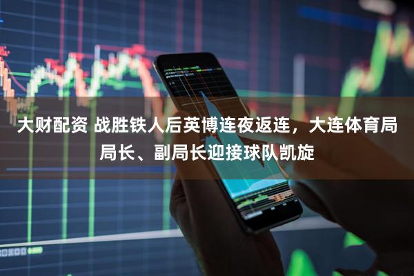 大财配资 战胜铁人后英博连夜返连，大连体育局局长、副局长迎接球队凯旋