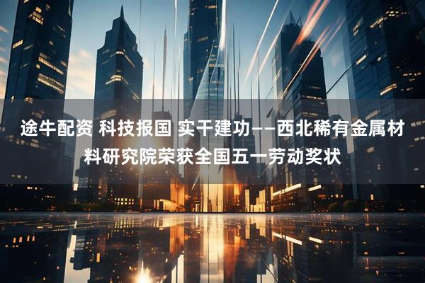 途牛配资 科技报国 实干建功——西北稀有金属材料研究院荣获全国五一劳动奖状