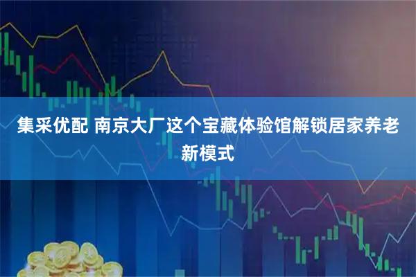 集采优配 南京大厂这个宝藏体验馆解锁居家养老新模式