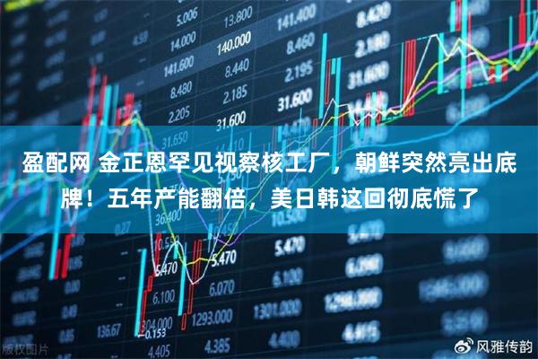 盈配网 金正恩罕见视察核工厂，朝鲜突然亮出底牌！五年产能翻倍，美日韩这回彻底慌了