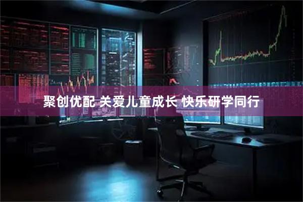 聚创优配 关爱儿童成长 快乐研学同行