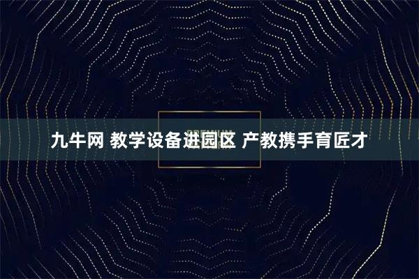 九牛网 教学设备进园区 产教携手育匠才