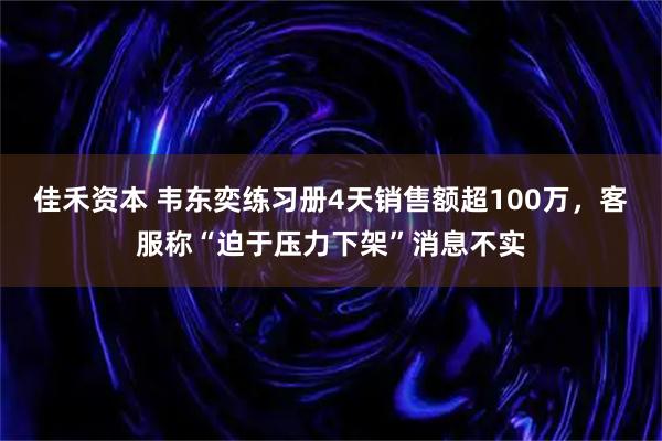 佳禾资本 韦东奕练习册4天销售额超100万，客服称“迫于压力下架”消息不实