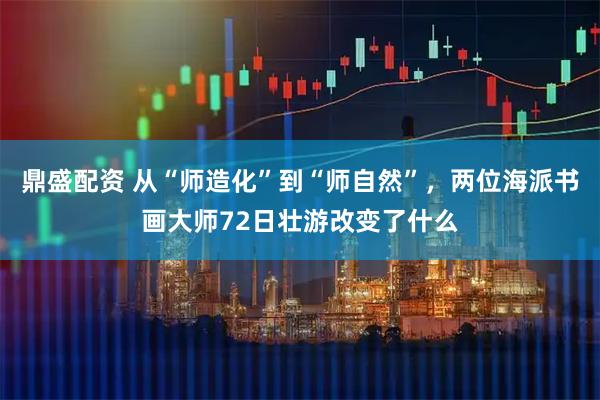 鼎盛配资 从“师造化”到“师自然”，两位海派书画大师72日壮游改变了什么