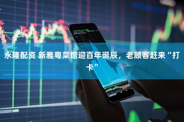 永隆配资 新雅粤菜馆迎百年诞辰，老顾客赶来“打卡”